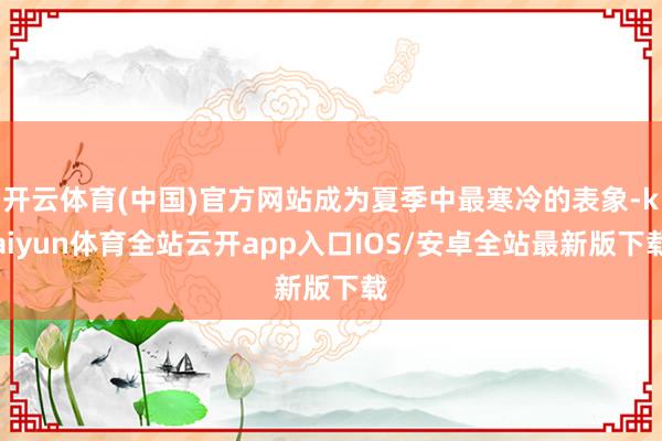 开云体育(中国)官方网站成为夏季中最寒冷的表象-kaiyun体育全站云开app入口IOS/安卓全站最新版下载