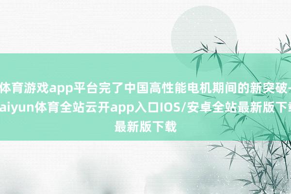 体育游戏app平台完了中国高性能电机期间的新突破-kaiyun体育全站云开app入口IOS/安卓全站最新版下载
