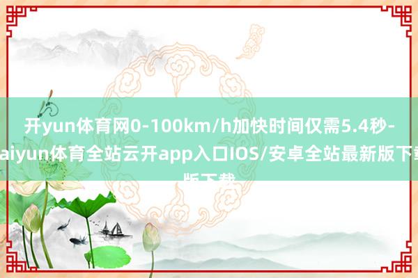 开yun体育网0-100km/h加快时间仅需5.4秒-kaiyun体育全站云开app入口IOS/安卓全站最新版下载