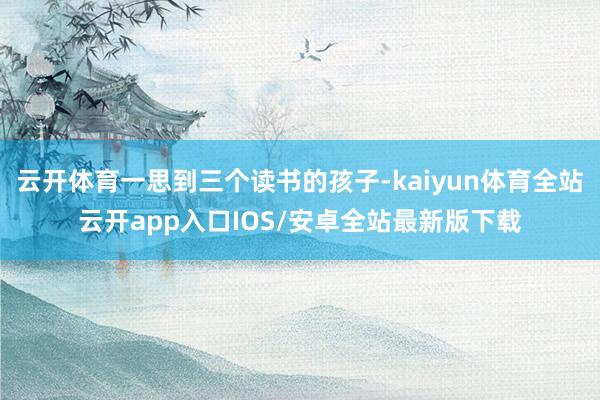 云开体育一思到三个读书的孩子-kaiyun体育全站云开app入口IOS/安卓全站最新版下载