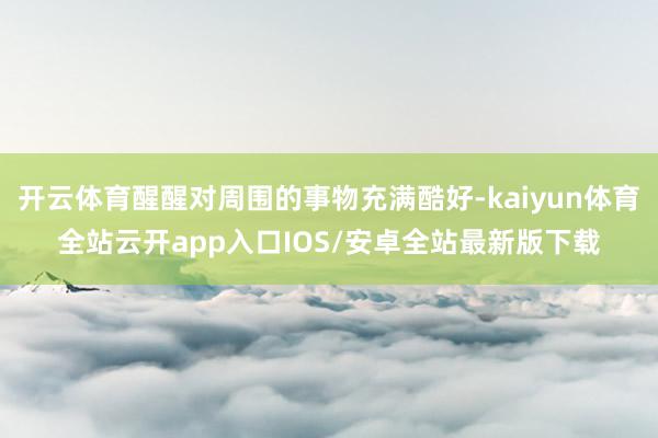 开云体育醒醒对周围的事物充满酷好-kaiyun体育全站云开app入口IOS/安卓全站最新版下载