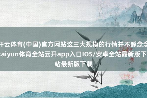 开云体育(中国)官方网站这三大规模的行情并不睬念念-kaiyun体育全站云开app入口IOS/安卓全站最新版下载