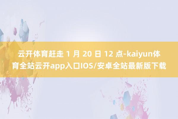 云开体育赶走 1 月 20 日 12 点-kaiyun体育全站云开app入口IOS/安卓全站最新版下载