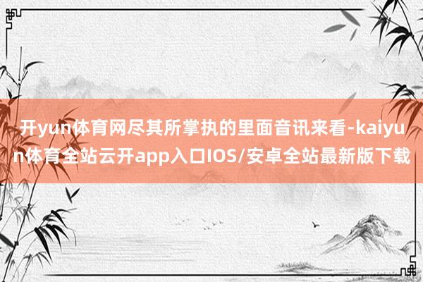 开yun体育网尽其所掌执的里面音讯来看-kaiyun体育全站云开app入口IOS/安卓全站最新版下载