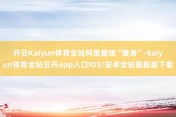 开云Kaiyun体育全站　　阿里握续“瘦身”-kaiyun体育全站云开app入口IOS/安卓全站最新版下载