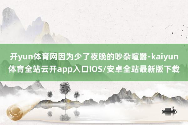 开yun体育网因为少了夜晚的吵杂喧嚣-kaiyun体育全站云开app入口IOS/安卓全站最新版下载