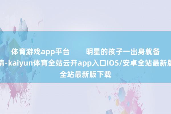 体育游戏app平台        明星的孩子一出身就备受心情-kaiyun体育全站云开app入口IOS/安卓全站最新版下载