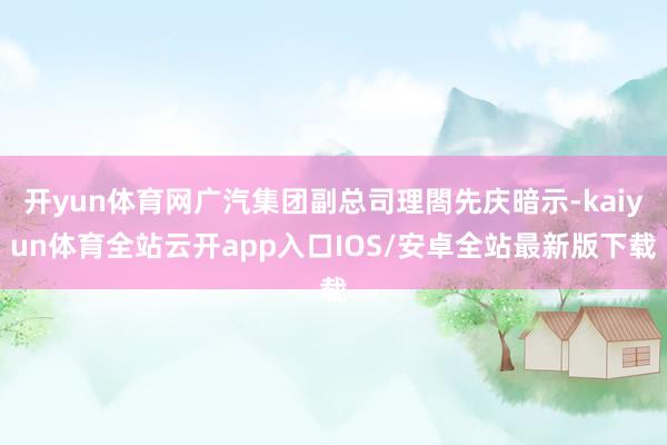 开yun体育网广汽集团副总司理閤先庆暗示-kaiyun体育全站云开app入口IOS/安卓全站最新版下载