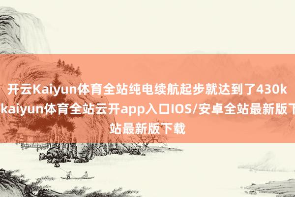 开云Kaiyun体育全站纯电续航起步就达到了430km-kaiyun体育全站云开app入口IOS/安卓全站最新版下载