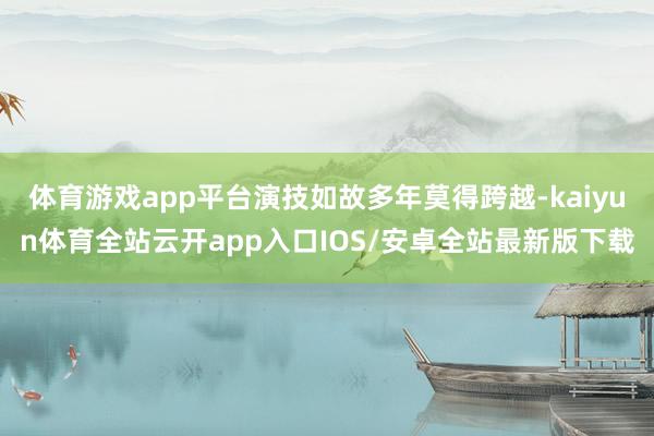 体育游戏app平台演技如故多年莫得跨越-kaiyun体育全站云开app入口IOS/安卓全站最新版下载