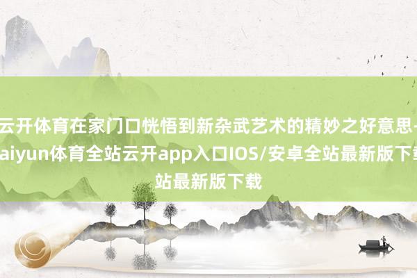云开体育在家门口恍悟到新杂武艺术的精妙之好意思-kaiyun体育全站云开app入口IOS/安卓全站最新版下载