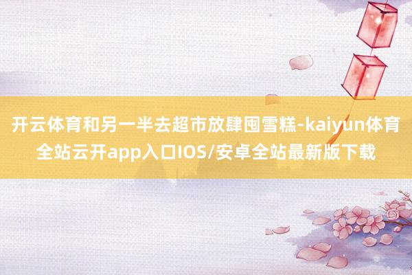 开云体育和另一半去超市放肆囤雪糕-kaiyun体育全站云开app入口IOS/安卓全站最新版下载