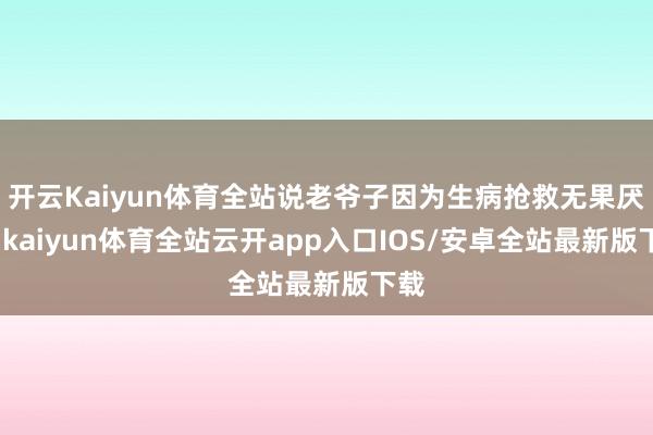 开云Kaiyun体育全站说老爷子因为生病抢救无果厌世-kaiyun体育全站云开app入口IOS/安卓全站最新版下载