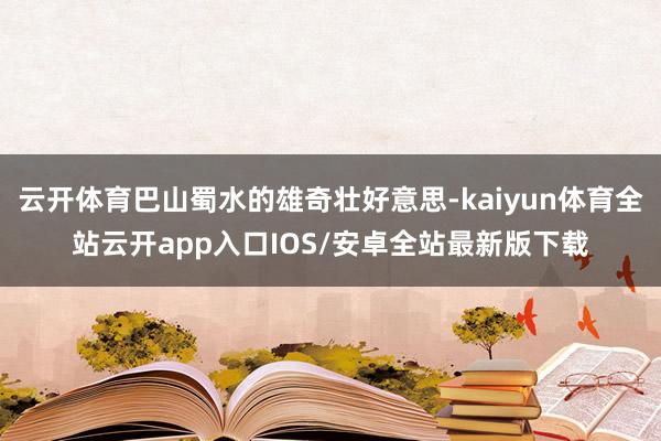 云开体育巴山蜀水的雄奇壮好意思-kaiyun体育全站云开app入口IOS/安卓全站最新版下载