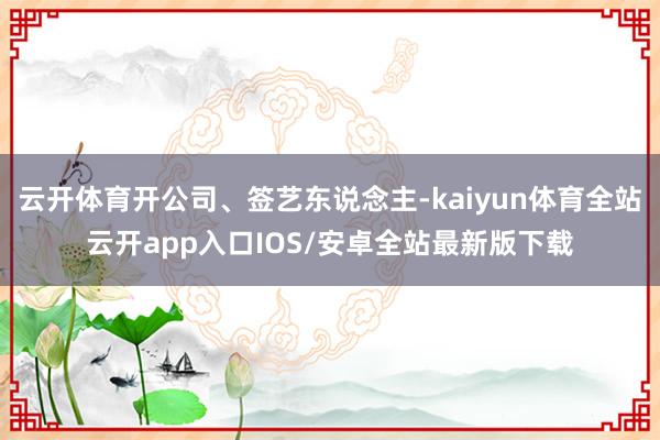 云开体育开公司、签艺东说念主-kaiyun体育全站云开app入口IOS/安卓全站最新版下载