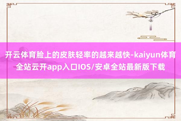 开云体育脸上的皮肤轻率的越来越快-kaiyun体育全站云开app入口IOS/安卓全站最新版下载