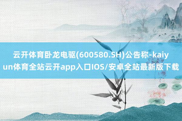 云开体育卧龙电驱(600580.SH)公告称-kaiyun体育全站云开app入口IOS/安卓全站最新版下载