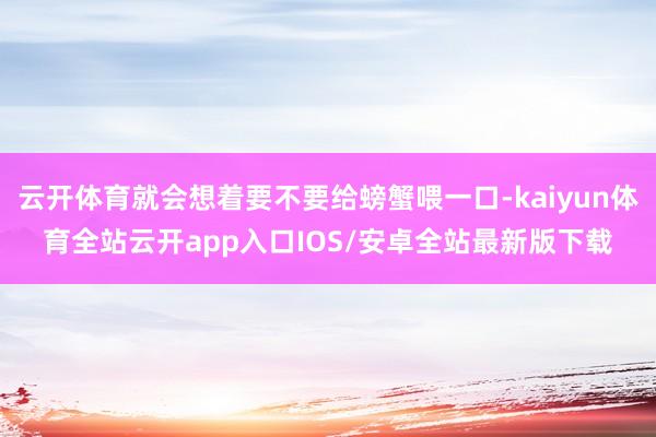 云开体育就会想着要不要给螃蟹喂一口-kaiyun体育全站云开app入口IOS/安卓全站最新版下载