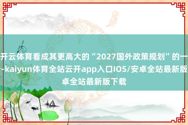 开云体育看成其更高大的“2027国外政策规划”的一部分-kaiyun体育全站云开app入口IOS/安卓全站最新版下载