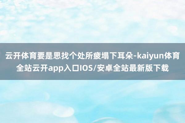 云开体育要是思找个处所疲塌下耳朵-kaiyun体育全站云开app入口IOS/安卓全站最新版下载