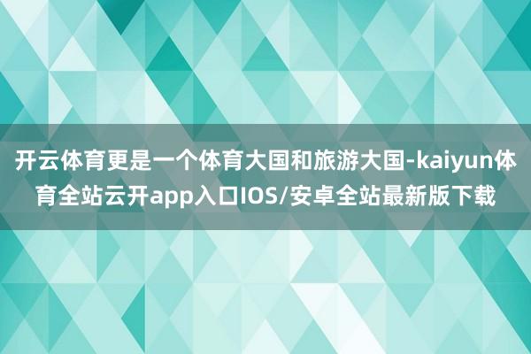 开云体育更是一个体育大国和旅游大国-kaiyun体育全站云开app入口IOS/安卓全站最新版下载