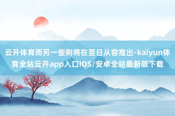 云开体育而另一些则将在翌日从容推出-kaiyun体育全站云开app入口IOS/安卓全站最新版下载