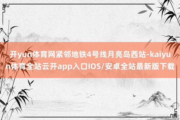 开yun体育网紧邻地铁4号线月亮岛西站-kaiyun体育全站云开app入口IOS/安卓全站最新版下载