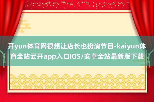 开yun体育网很想让店长也扮演节目-kaiyun体育全站云开app入口IOS/安卓全站最新版下载
