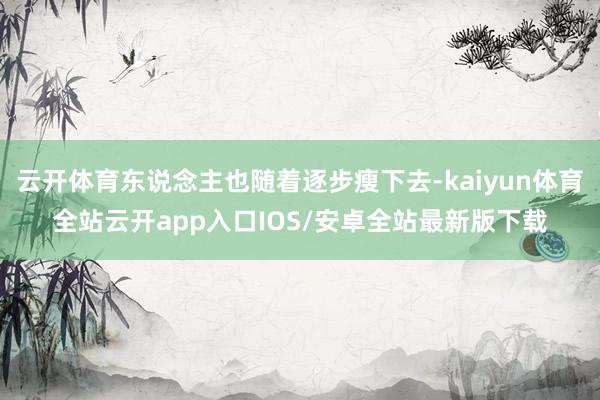 云开体育东说念主也随着逐步瘦下去-kaiyun体育全站云开app入口IOS/安卓全站最新版下载