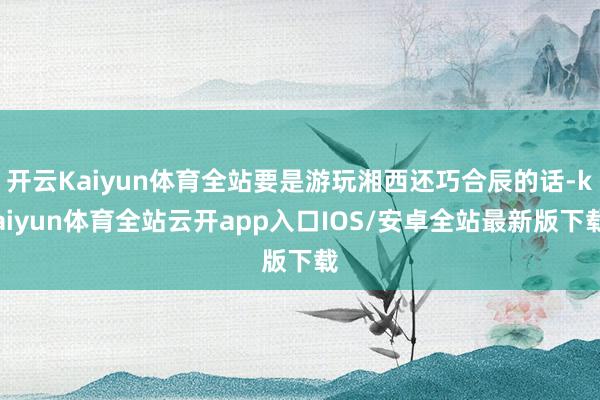 开云Kaiyun体育全站要是游玩湘西还巧合辰的话-kaiyun体育全站云开app入口IOS/安卓全站最新版下载