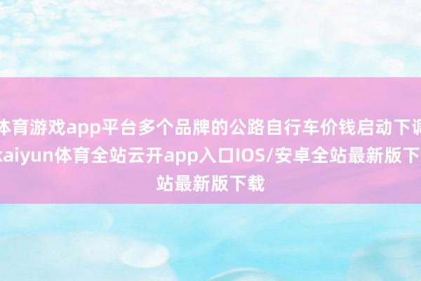 体育游戏app平台多个品牌的公路自行车价钱启动下调-kaiyun体育全站云开app入口IOS/安卓全站最新版下载