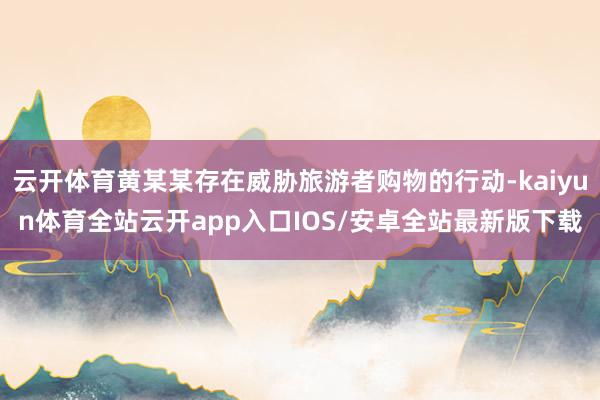 云开体育黄某某存在威胁旅游者购物的行动-kaiyun体育全站云开app入口IOS/安卓全站最新版下载