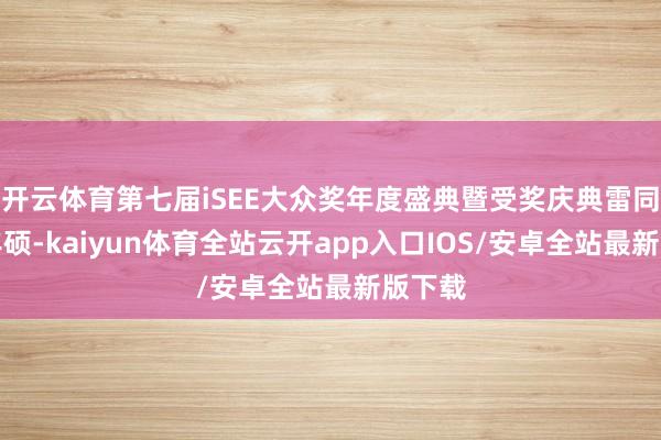 开云体育第七届iSEE大众奖年度盛典暨受奖庆典雷同后果丰硕-kaiyun体育全站云开app入口IOS/安卓全站最新版下载