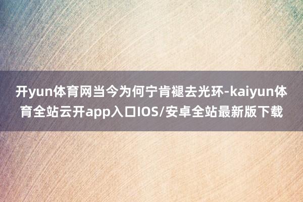 开yun体育网当今为何宁肯褪去光环-kaiyun体育全站云开app入口IOS/安卓全站最新版下载