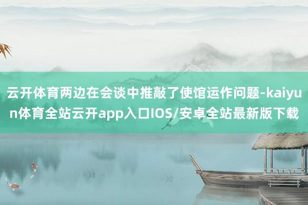 云开体育两边在会谈中推敲了使馆运作问题-kaiyun体育全站云开app入口IOS/安卓全站最新版下载