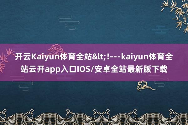 开云Kaiyun体育全站<!---kaiyun体育全站云开app入口IOS/安卓全站最新版下载