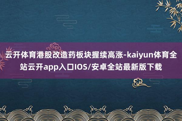 云开体育港股改造药板块握续高涨-kaiyun体育全站云开app入口IOS/安卓全站最新版下载