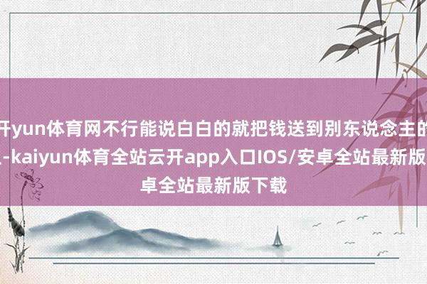 开yun体育网不行能说白白的就把钱送到别东说念主的手上-kaiyun体育全站云开app入口IOS/安卓全站最新版下载