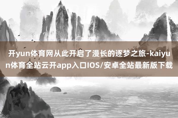开yun体育网从此开启了漫长的逐梦之旅-kaiyun体育全站云开app入口IOS/安卓全站最新版下载