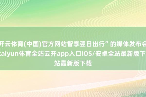 开云体育(中国)官方网站智享翌日出行”的媒体发布会-kaiyun体育全站云开app入口IOS/安卓全站最新版下载