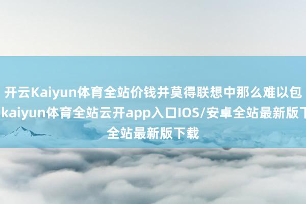 开云Kaiyun体育全站价钱并莫得联想中那么难以包袱-kaiyun体育全站云开app入口IOS/安卓全站最新版下载