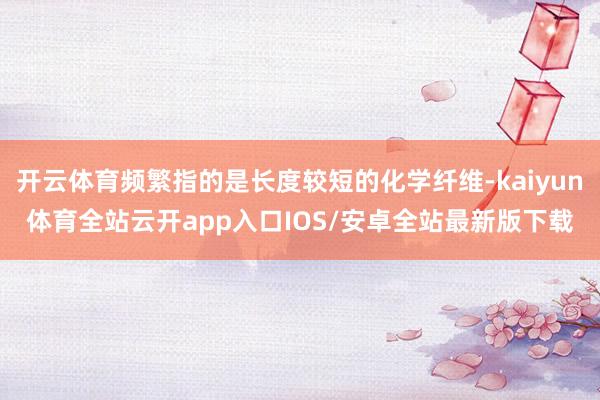 开云体育频繁指的是长度较短的化学纤维-kaiyun体育全站云开app入口IOS/安卓全站最新版下载