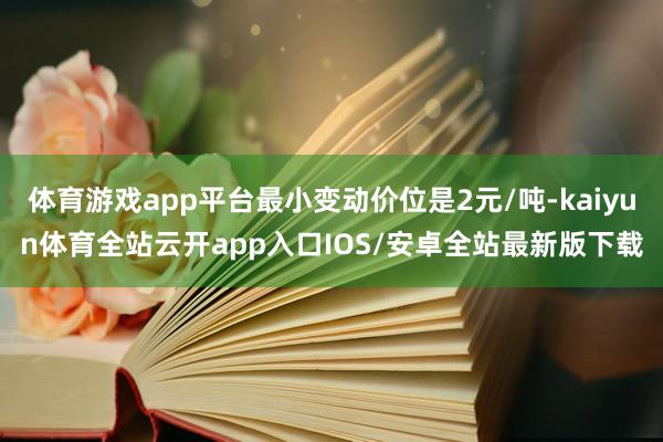 体育游戏app平台最小变动价位是2元/吨-kaiyun体育全站云开app入口IOS/安卓全站最新版下载