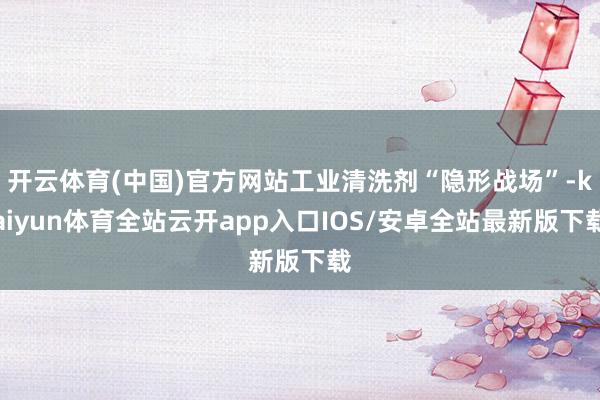 开云体育(中国)官方网站工业清洗剂“隐形战场”-kaiyun体育全站云开app入口IOS/安卓全站最新版下载