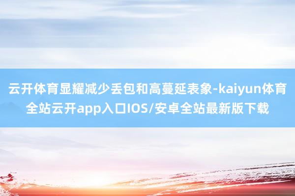 云开体育显耀减少丢包和高蔓延表象-kaiyun体育全站云开app入口IOS/安卓全站最新版下载