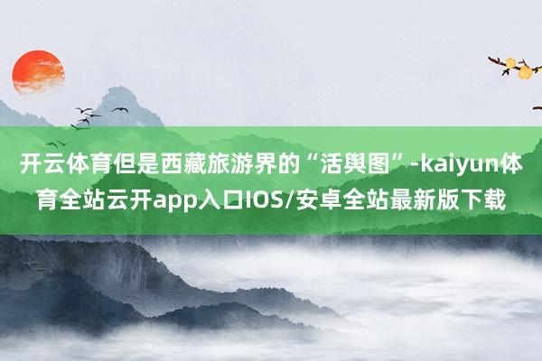 开云体育但是西藏旅游界的“活舆图”-kaiyun体育全站云开app入口IOS/安卓全站最新版下载