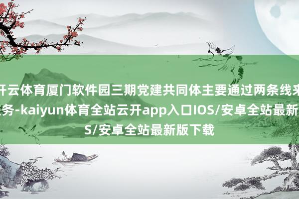 开云体育厦门软件园三期党建共同体主要通过两条线来提供服务-kaiyun体育全站云开app入口IOS/安卓全站最新版下载
