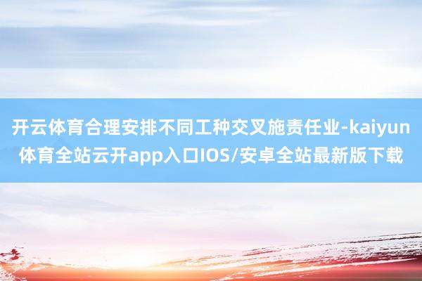 开云体育合理安排不同工种交叉施责任业-kaiyun体育全站云开app入口IOS/安卓全站最新版下载