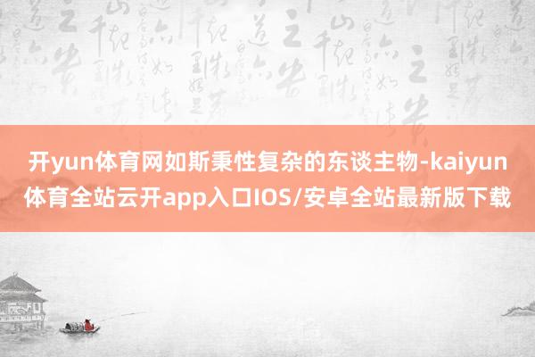 开yun体育网如斯秉性复杂的东谈主物-kaiyun体育全站云开app入口IOS/安卓全站最新版下载