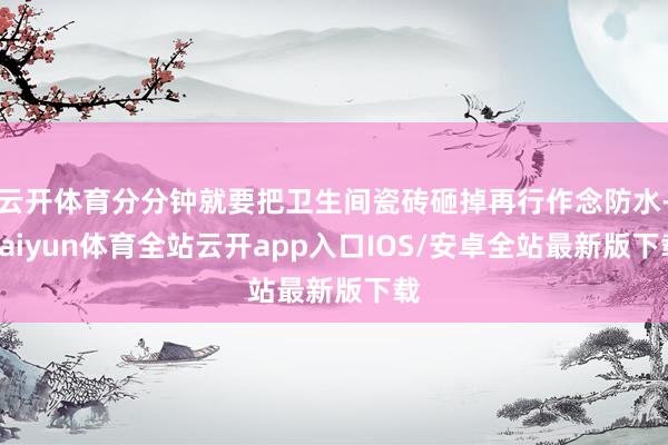 云开体育分分钟就要把卫生间瓷砖砸掉再行作念防水-kaiyun体育全站云开app入口IOS/安卓全站最新版下载
